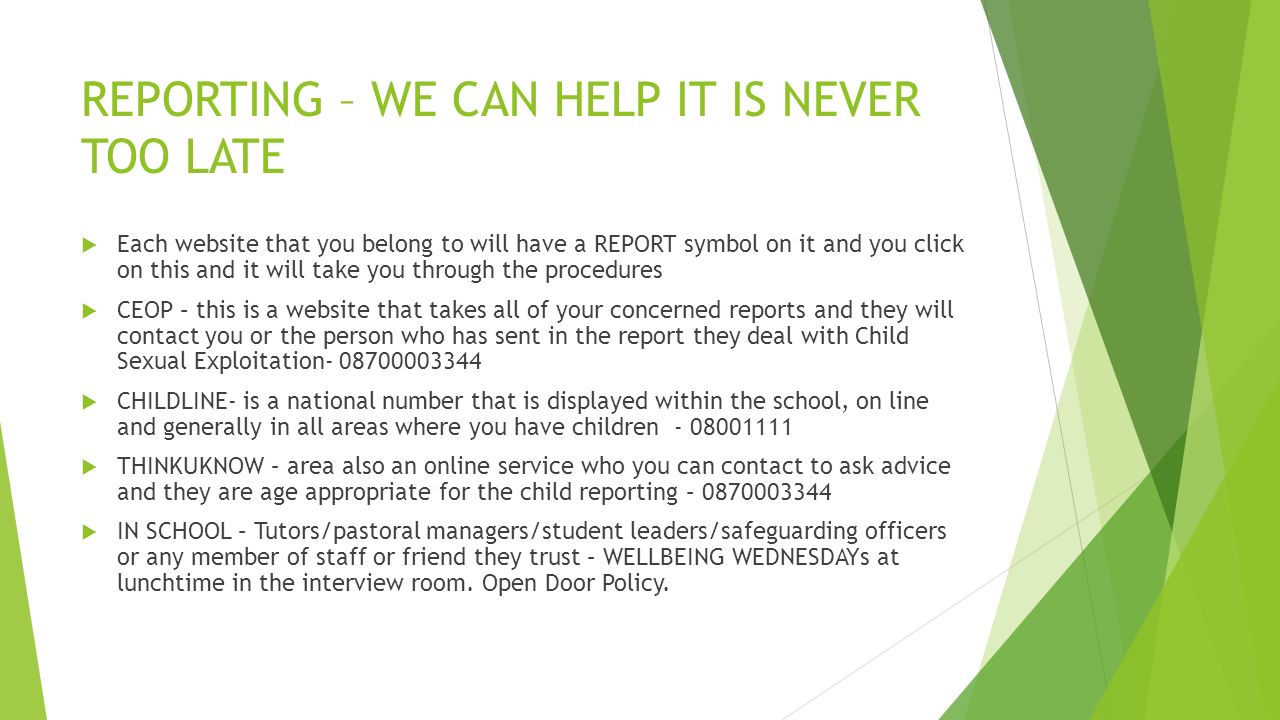 REPORTING – WE CAN HELP IT IS NEVER TOO LATE  Each website that you belong to will have a REPORT symbol on it and you click on this and it will take you through the procedures  CEOP – this is a website that takes all of your concerned reports and they will contact you or the person who has sent in the report they deal with Child Sexual Exploitation  CHILDLINE- is a national number that is displayed within the school, on line and generally in all areas where you have children  THINKUKNOW – area also an online service who you can contact to ask advice and they are age appropriate for the child reporting –  IN SCHOOL – Tutors/pastoral managers/student leaders/safeguarding officers or any member of staff or friend they trust – WELLBEING WEDNESDAYs at lunchtime in the interview room.