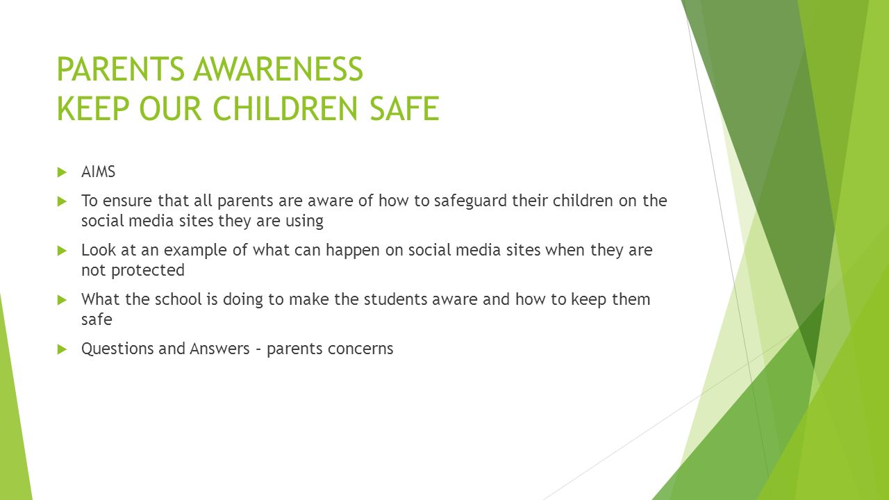 PARENTS AWARENESS KEEP OUR CHILDREN SAFE  AIMS  To ensure that all parents are aware of how to safeguard their children on the social media sites they are using  Look at an example of what can happen on social media sites when they are not protected  What the school is doing to make the students aware and how to keep them safe  Questions and Answers – parents concerns