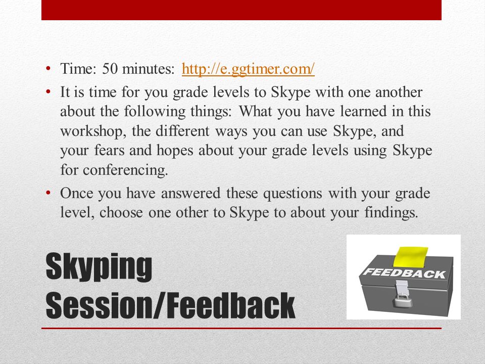 Skyping Session/Feedback Time: 50 minutes:   It is time for you grade levels to Skype with one another about the following things: What you have learned in this workshop, the different ways you can use Skype, and your fears and hopes about your grade levels using Skype for conferencing.