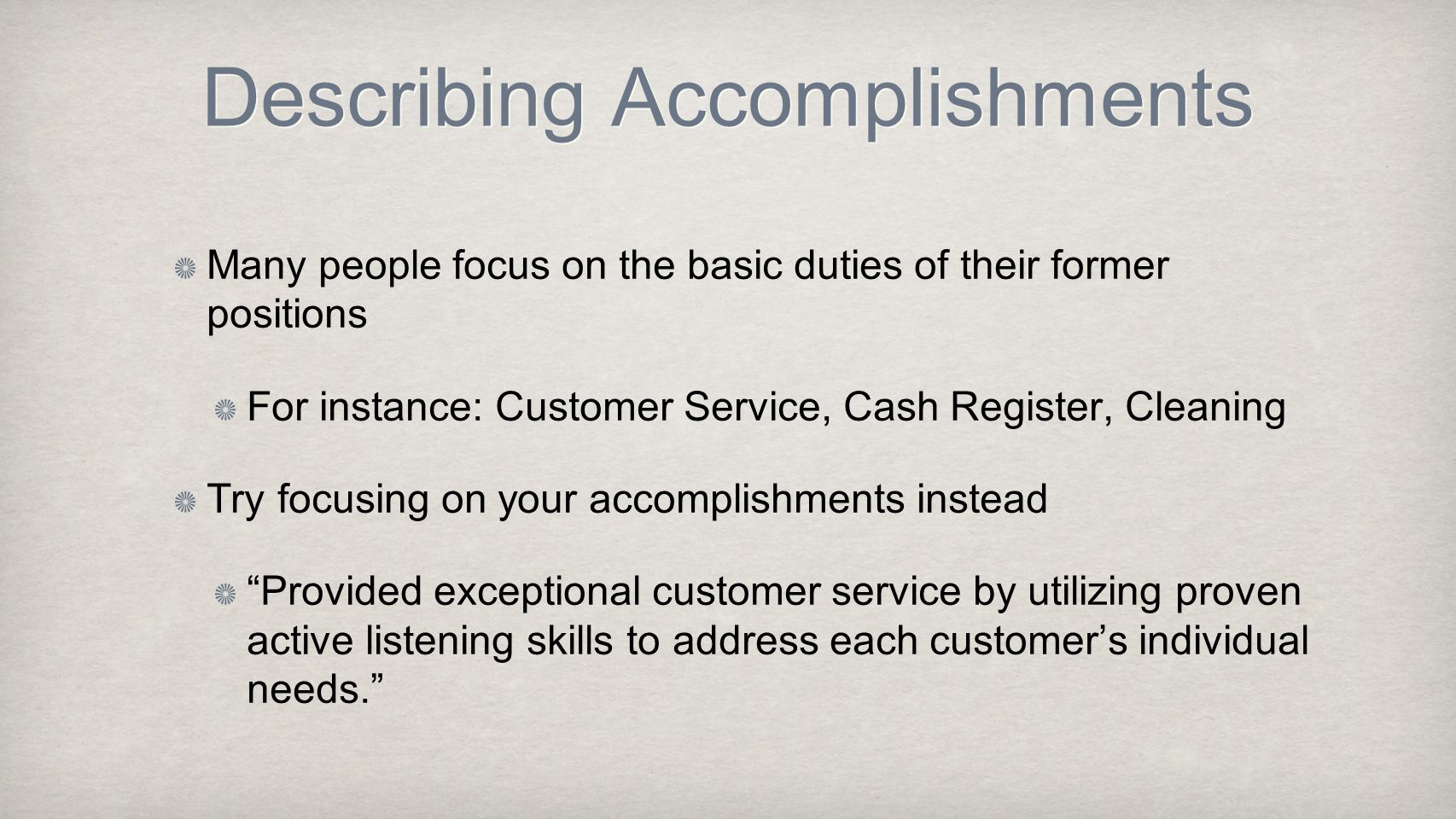 Describing Accomplishments Many people focus on the basic duties of their former positions For instance: Customer Service, Cash Register, Cleaning Try focusing on your accomplishments instead Provided exceptional customer service by utilizing proven active listening skills to address each customer’s individual needs.