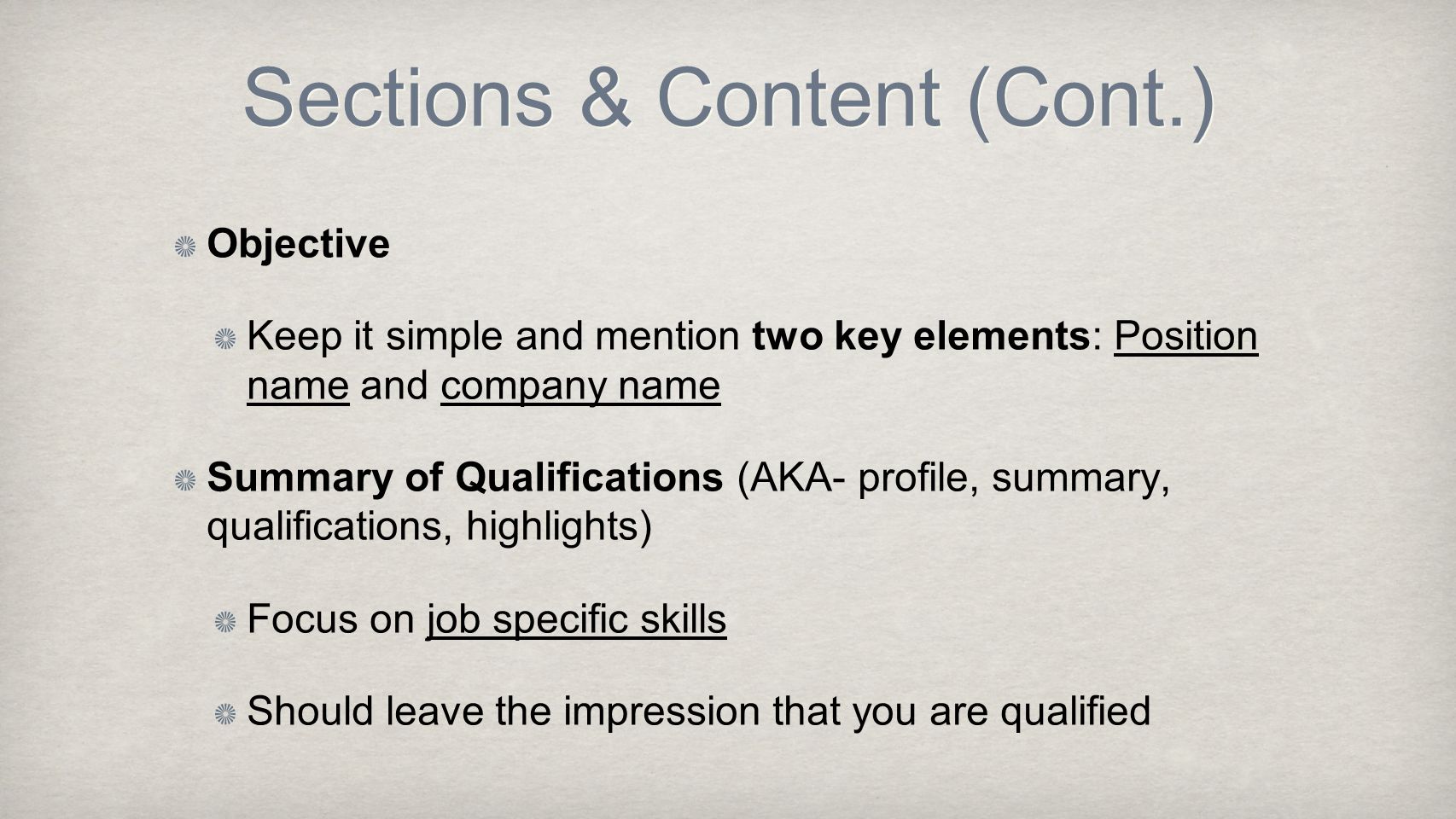 Sections & Content (Cont.) Objective Keep it simple and mention two key elements: Position name and company name Summary of Qualifications (AKA- profile, summary, qualifications, highlights) Focus on job specific skills Should leave the impression that you are qualified