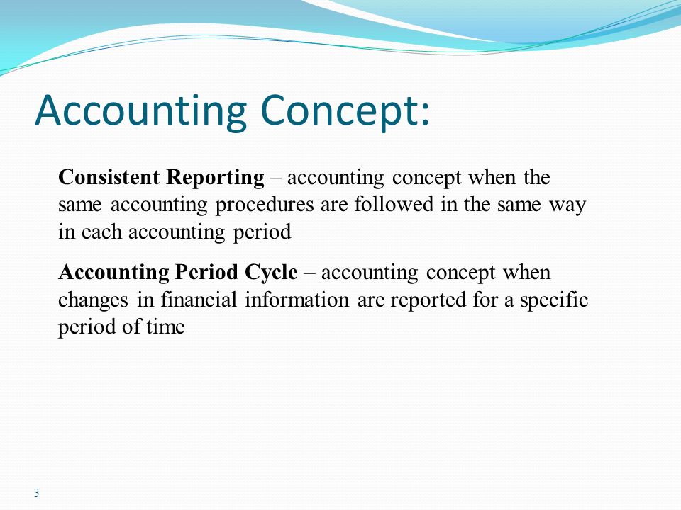 3 Accounting Concept: Consistent Reporting – accounting concept when the same accounting procedures are followed in the same way in each accounting period Accounting Period Cycle – accounting concept when changes in financial information are reported for a specific period of time