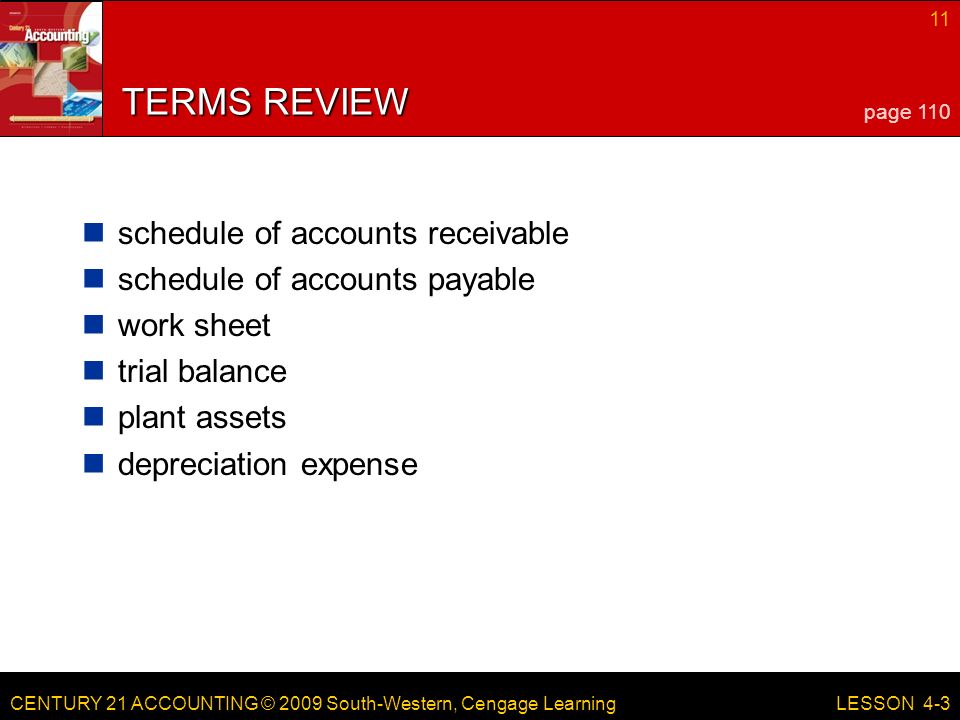 CENTURY 21 ACCOUNTING © 2009 South-Western, Cengage Learning 11 LESSON 4-3 TERMS REVIEW schedule of accounts receivable schedule of accounts payable work sheet trial balance plant assets depreciation expense page 110