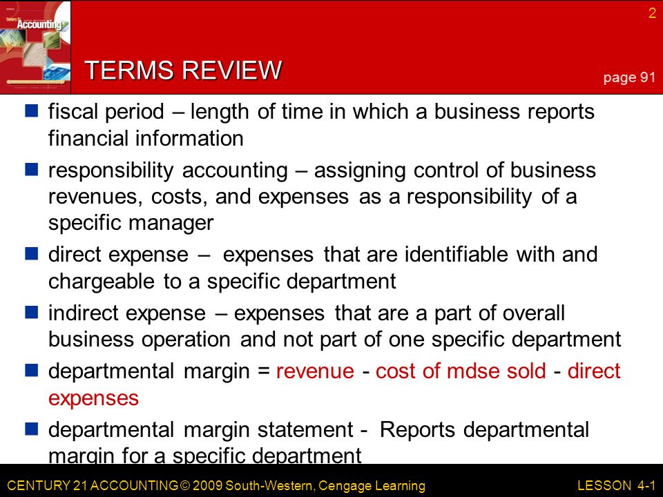 CENTURY 21 ACCOUNTING © 2009 South-Western, Cengage Learning 2 LESSON 4-1 TERMS REVIEW fiscal period – length of time in which a business reports financial information responsibility accounting – assigning control of business revenues, costs, and expenses as a responsibility of a specific manager direct expense – expenses that are identifiable with and chargeable to a specific department indirect expense – expenses that are a part of overall business operation and not part of one specific department departmental margin = revenue - cost of mdse sold - direct expenses departmental margin statement - Reports departmental margin for a specific department page 91