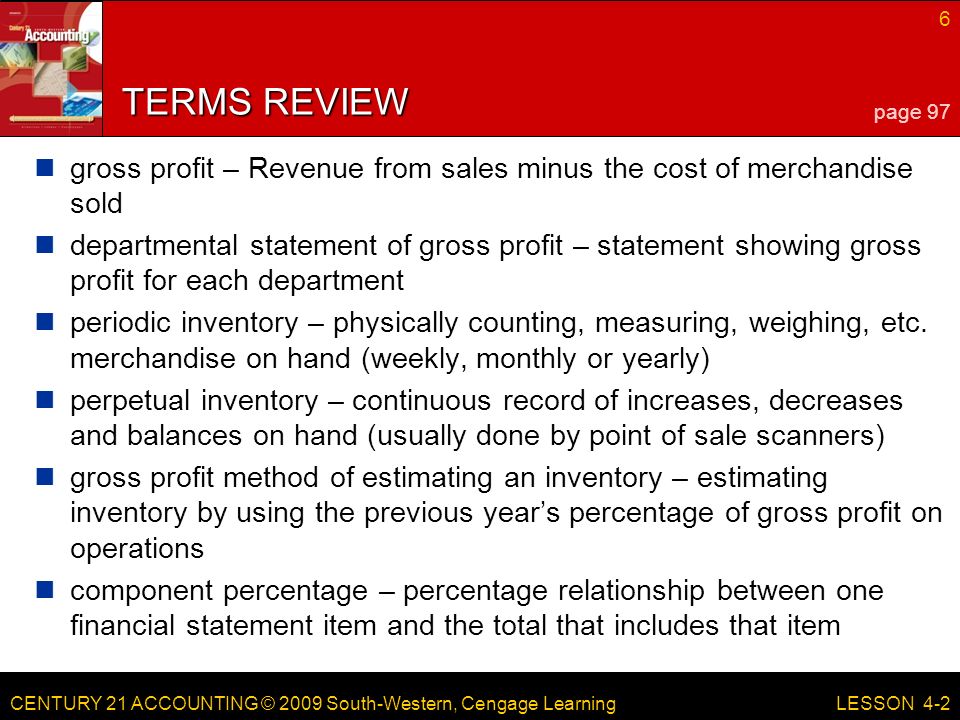 CENTURY 21 ACCOUNTING © 2009 South-Western, Cengage Learning 6 LESSON 4-2 TERMS REVIEW gross profit – Revenue from sales minus the cost of merchandise sold departmental statement of gross profit – statement showing gross profit for each department periodic inventory – physically counting, measuring, weighing, etc.