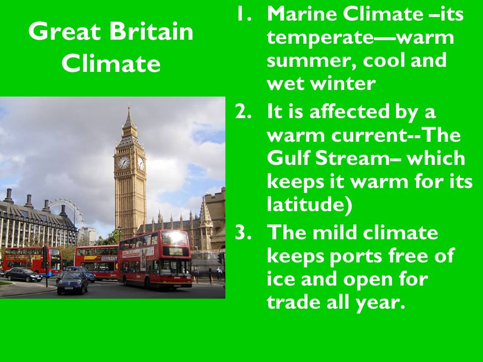 Great Britain Climate 1.Marine Climate –its temperate—warm summer, cool and wet winter 2.It is affected by a warm current--The Gulf Stream– which keeps it warm for its latitude) 3.The mild climate keeps ports free of ice and open for trade all year.