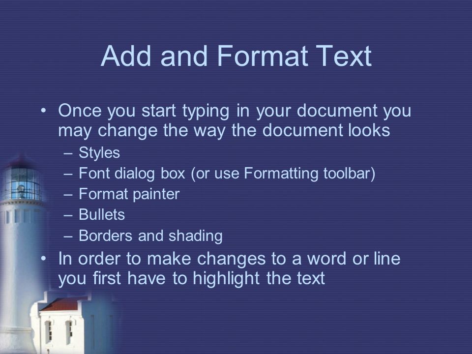 Add and Format Text Once you start typing in your document you may change the way the document looks –Styles –Font dialog box (or use Formatting toolbar) –Format painter –Bullets –Borders and shading In order to make changes to a word or line you first have to highlight the text