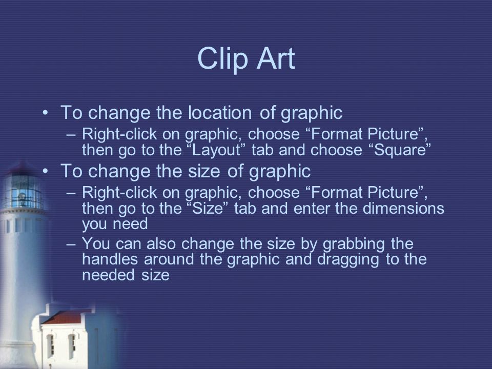Clip Art To change the location of graphic –Right-click on graphic, choose Format Picture , then go to the Layout tab and choose Square To change the size of graphic –Right-click on graphic, choose Format Picture , then go to the Size tab and enter the dimensions you need –You can also change the size by grabbing the handles around the graphic and dragging to the needed size