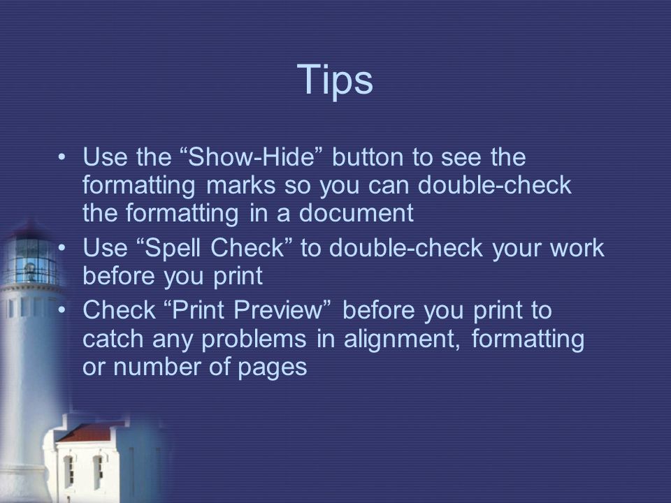 Tips Use the Show-Hide button to see the formatting marks so you can double-check the formatting in a document Use Spell Check to double-check your work before you print Check Print Preview before you print to catch any problems in alignment, formatting or number of pages