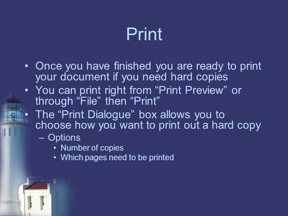 Print Once you have finished you are ready to print your document if you need hard copies You can print right from Print Preview or through File then Print The Print Dialogue box allows you to choose how you want to print out a hard copy –Options Number of copies Which pages need to be printed
