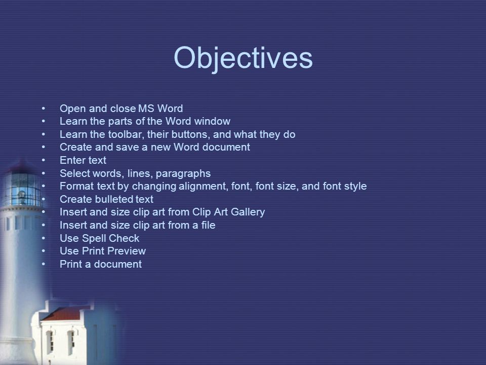 Objectives Open and close MS Word Learn the parts of the Word window Learn the toolbar, their buttons, and what they do Create and save a new Word document Enter text Select words, lines, paragraphs Format text by changing alignment, font, font size, and font style Create bulleted text Insert and size clip art from Clip Art Gallery Insert and size clip art from a file Use Spell Check Use Print Preview Print a document
