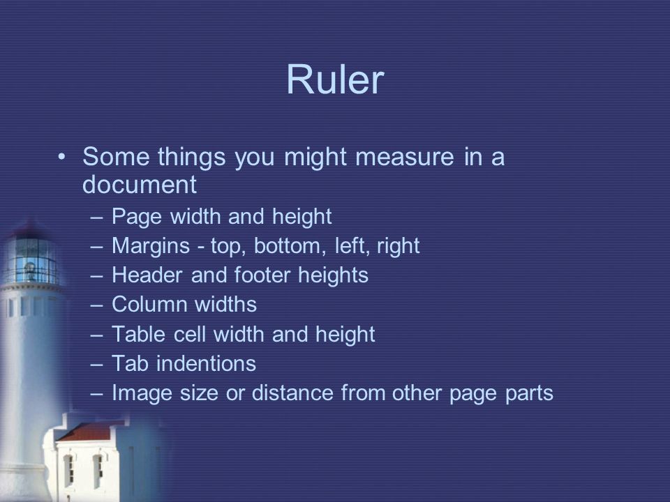 Ruler Some things you might measure in a document –Page width and height –Margins - top, bottom, left, right –Header and footer heights –Column widths –Table cell width and height –Tab indentions –Image size or distance from other page parts