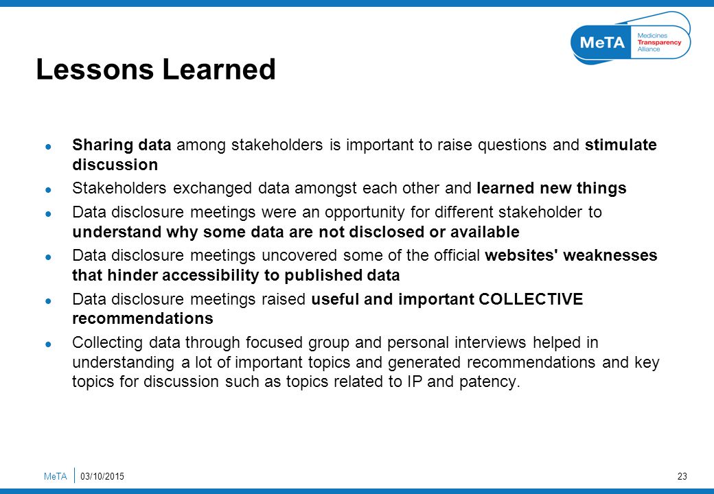 Lessons Learned Sharing data among stakeholders is important to raise questions and stimulate discussion Stakeholders exchanged data amongst each other and learned new things Data disclosure meetings were an opportunity for different stakeholder to understand why some data are not disclosed or available Data disclosure meetings uncovered some of the official websites weaknesses that hinder accessibility to published data Data disclosure meetings raised useful and important COLLECTIVE recommendations Collecting data through focused group and personal interviews helped in understanding a lot of important topics and generated recommendations and key topics for discussion such as topics related to IP and patency.