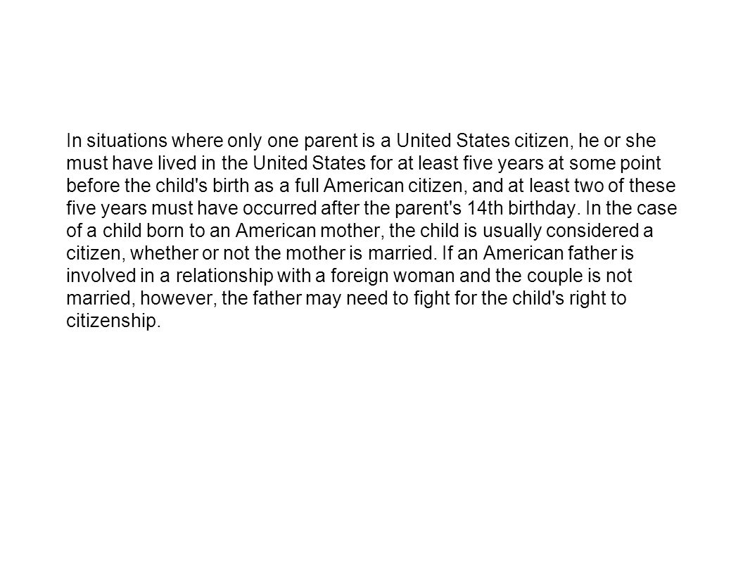 In situations where only one parent is a United States citizen, he or she must have lived in the United States for at least five years at some point before the child s birth as a full American citizen, and at least two of these five years must have occurred after the parent s 14th birthday.
