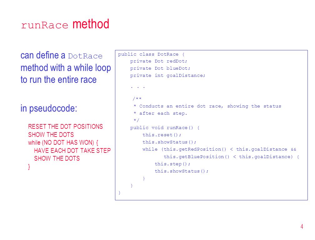 4 runRace method can define a DotRace method with a while loop to run the entire race in pseudocode: RESET THE DOT POSITIONS SHOW THE DOTS while (NO DOT HAS WON) { HAVE EACH DOT TAKE STEP SHOW THE DOTS } public class DotRace { private Dot redDot; private Dot blueDot; private int goalDistance;...