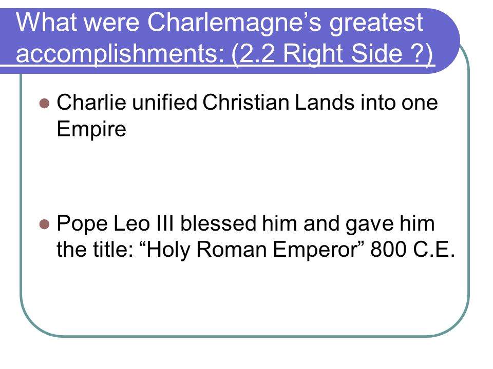 What were Charlemagne’s greatest accomplishments: (2.2 Right Side ) Charlie unified Christian Lands into one Empire Pope Leo III blessed him and gave him the title: Holy Roman Emperor 800 C.E.