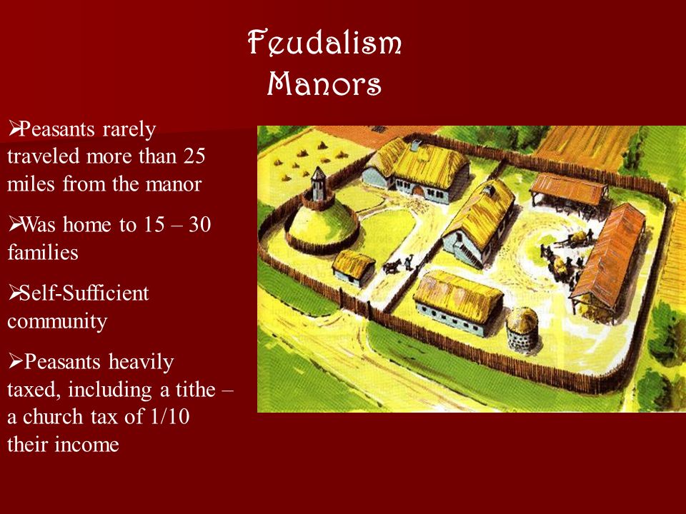 Feudalism Manors  Peasants rarely traveled more than 25 miles from the manor  Was home to 15 – 30 families  Self-Sufficient community  Peasants heavily taxed, including a tithe – a church tax of 1/10 their income