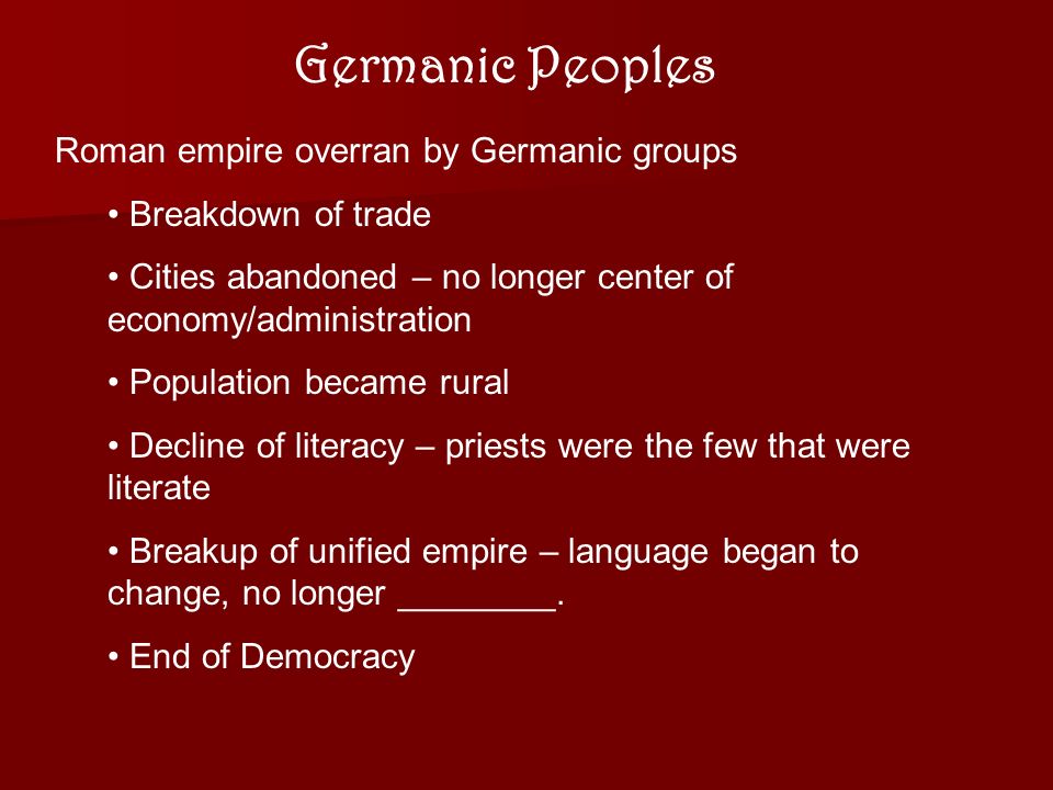 Germanic Peoples Roman empire overran by Germanic groups Breakdown of trade Cities abandoned – no longer center of economy/administration Population became rural Decline of literacy – priests were the few that were literate Breakup of unified empire – language began to change, no longer ________.