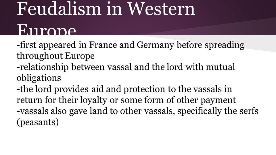 Feudalism in Western Europe -first appeared in France and Germany before spreading throughout Europe -relationship between vassal and the lord with mutual obligations -the lord provides aid and protection to the vassals in return for their loyalty or some form of other payment -vassals also gave land to other vassals, specifically the serfs (peasants)