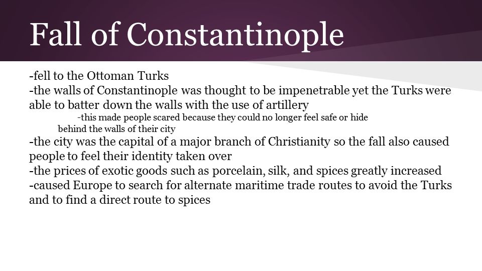Fall of Constantinople -fell to the Ottoman Turks -the walls of Constantinople was thought to be impenetrable yet the Turks were able to batter down the walls with the use of artillery -this made people scared because they could no longer feel safe or hide behind the walls of their city -the city was the capital of a major branch of Christianity so the fall also caused people to feel their identity taken over -the prices of exotic goods such as porcelain, silk, and spices greatly increased -caused Europe to search for alternate maritime trade routes to avoid the Turks and to find a direct route to spices