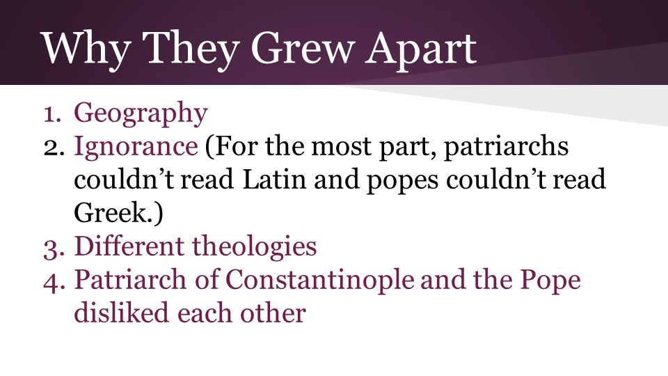 Why They Grew Apart 1.Geography 2.Ignorance (For the most part, patriarchs couldn’t read Latin and popes couldn’t read Greek.) 3.Different theologies 4.Patriarch of Constantinople and the Pope disliked each other