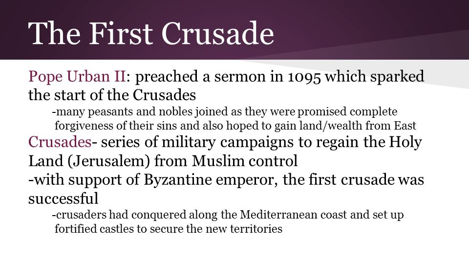 The First Crusade Pope Urban II: preached a sermon in 1095 which sparked the start of the Crusades -many peasants and nobles joined as they were promised complete forgiveness of their sins and also hoped to gain land/wealth from East Crusades- series of military campaigns to regain the Holy Land (Jerusalem) from Muslim control -with support of Byzantine emperor, the first crusade was successful -crusaders had conquered along the Mediterranean coast and set up fortified castles to secure the new territories