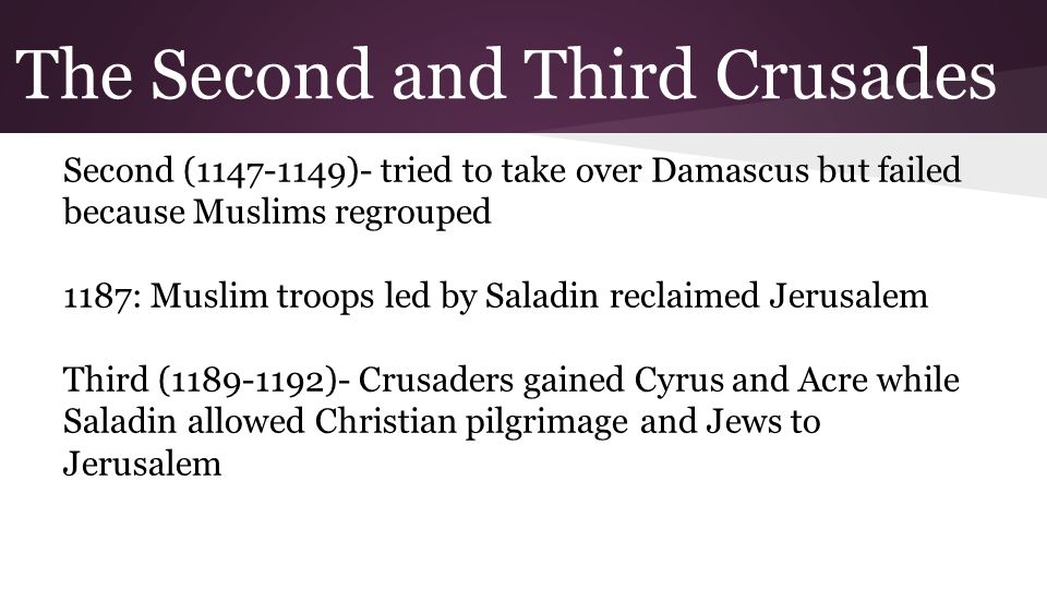 The Second and Third Crusades Second ( )- tried to take over Damascus but failed because Muslims regrouped 1187: Muslim troops led by Saladin reclaimed Jerusalem Third ( )- Crusaders gained Cyrus and Acre while Saladin allowed Christian pilgrimage and Jews to Jerusalem