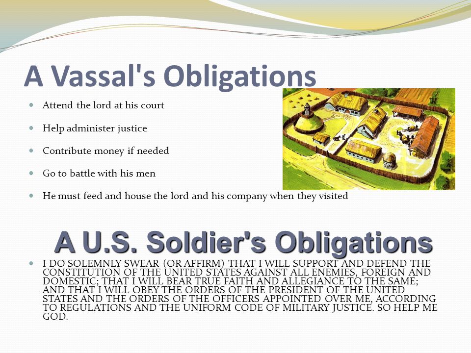 A Vassal s Obligations Attend the lord at his court Help administer justice Contribute money if needed Go to battle with his men He must feed and house the lord and his company when they visited I DO SOLEMNLY SWEAR (OR AFFIRM) THAT I WILL SUPPORT AND DEFEND THE CONSTITUTION OF THE UNITED STATES AGAINST ALL ENEMIES, FOREIGN AND DOMESTIC; THAT I WILL BEAR TRUE FAITH AND ALLEGIANCE TO THE SAME; AND THAT I WILL OBEY THE ORDERS OF THE PRESIDENT OF THE UNITED STATES AND THE ORDERS OF THE OFFICERS APPOINTED OVER ME, ACCORDING TO REGULATIONS AND THE UNIFORM CODE OF MILITARY JUSTICE.
