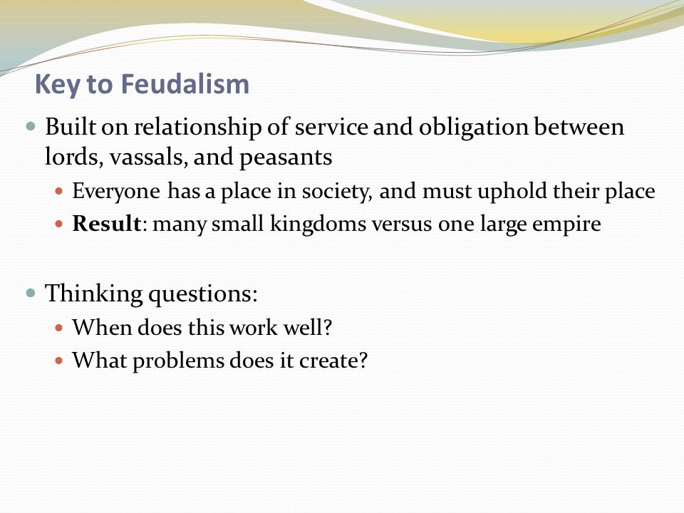 Key to Feudalism Built on relationship of service and obligation between lords, vassals, and peasants Everyone has a place in society, and must uphold their place Result: many small kingdoms versus one large empire Thinking questions: When does this work well.