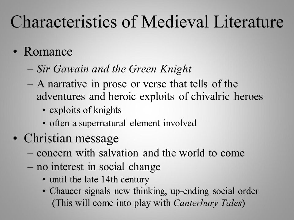 Characteristics of Medieval Literature Romance –Sir Gawain and the Green Knight –A narrative in prose or verse that tells of the adventures and heroic exploits of chivalric heroes exploits of knights often a supernatural element involved Christian message –concern with salvation and the world to come –no interest in social change until the late 14th century Chaucer signals new thinking, up-ending social order (This will come into play with Canterbury Tales)