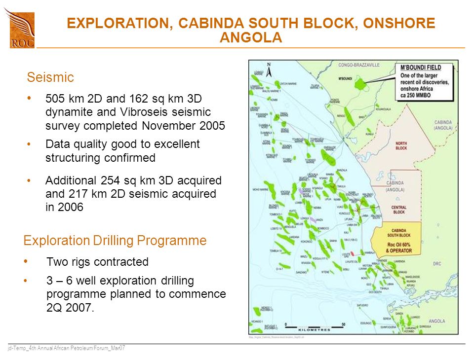 jd-Temp_4th Annual African Petroleum Forum_Mar07 EXPLORATION, CABINDA SOUTH BLOCK, ONSHORE ANGOLA Seismic 505 km 2D and 162 sq km 3D dynamite and Vibroseis seismic survey completed November 2005 Data quality good to excellent structuring confirmed Additional 254 sq km 3D acquired and 217 km 2D seismic acquired in 2006 Exploration Drilling Programme Two rigs contracted 3 – 6 well exploration drilling programme planned to commence 2Q 2007.