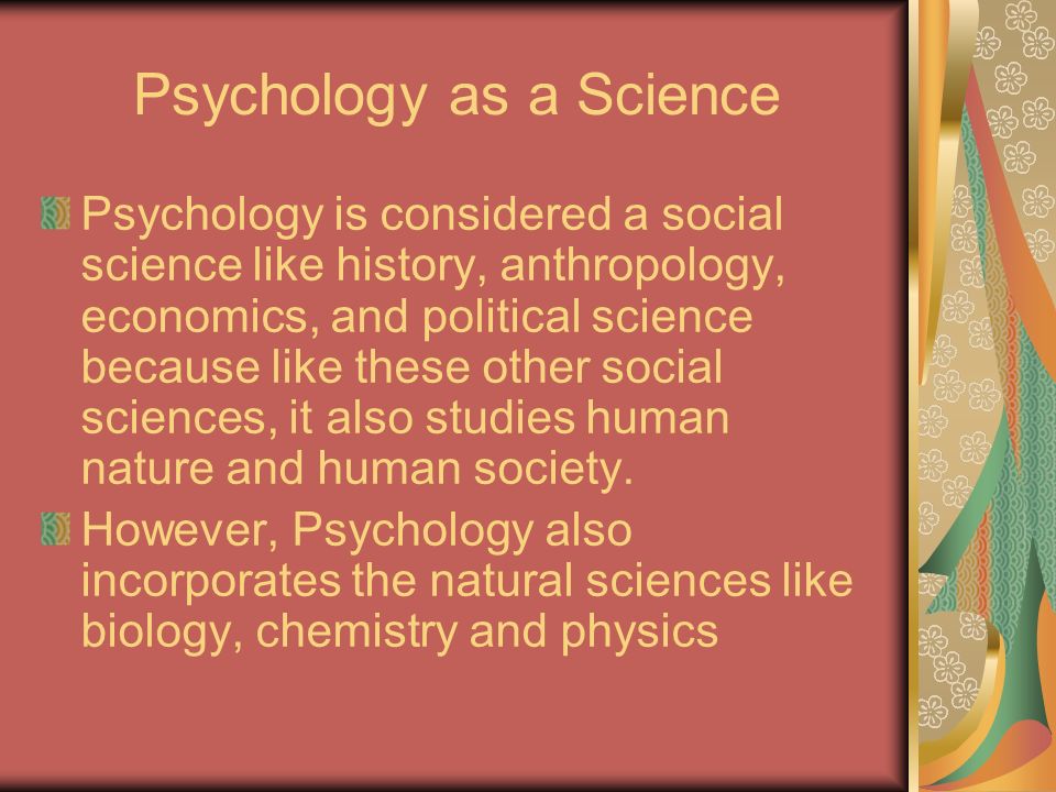 Psychology as a Science Psychology is considered a social science like history, anthropology, economics, and political science because like these other social sciences, it also studies human nature and human society.
