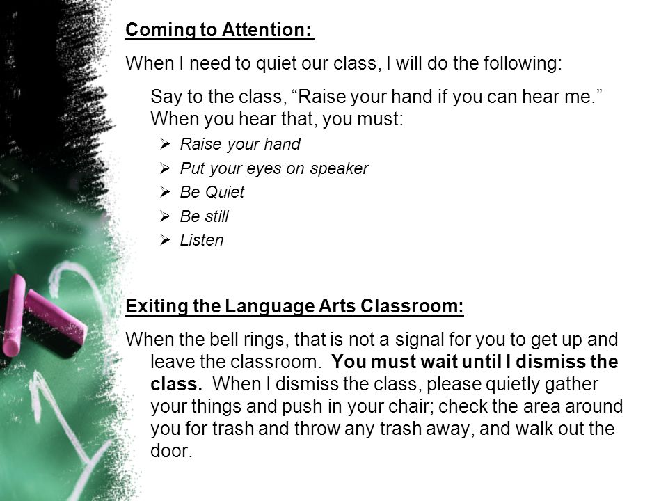 Coming to Attention: When I need to quiet our class, I will do the following: Say to the class, Raise your hand if you can hear me. When you hear that, you must:  Raise your hand  Put your eyes on speaker  Be Quiet  Be still  Listen Exiting the Language Arts Classroom: When the bell rings, that is not a signal for you to get up and leave the classroom.
