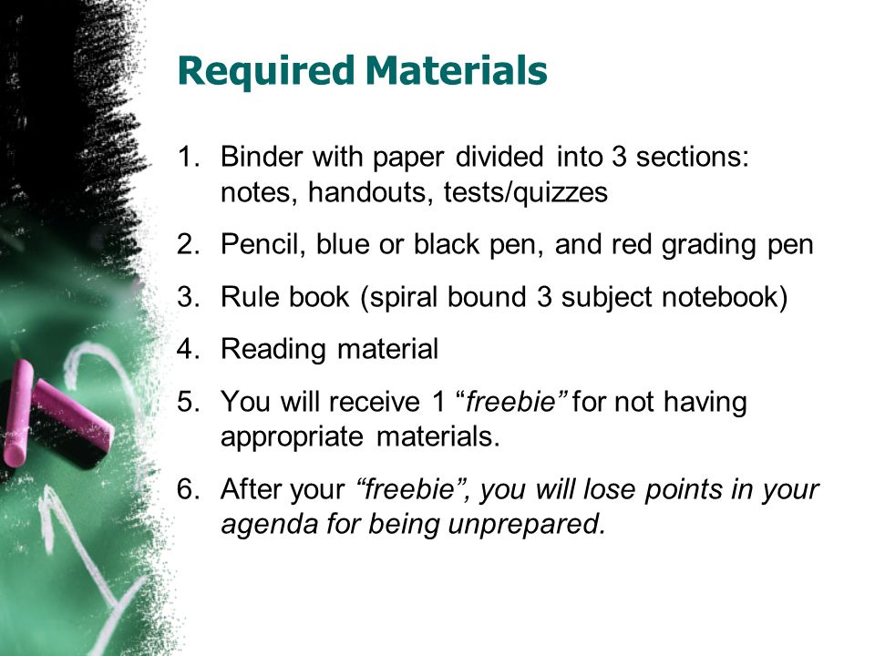 Required Materials 1.Binder with paper divided into 3 sections: notes, handouts, tests/quizzes 2.Pencil, blue or black pen, and red grading pen 3.Rule book (spiral bound 3 subject notebook) 4.Reading material 5.You will receive 1 freebie for not having appropriate materials.
