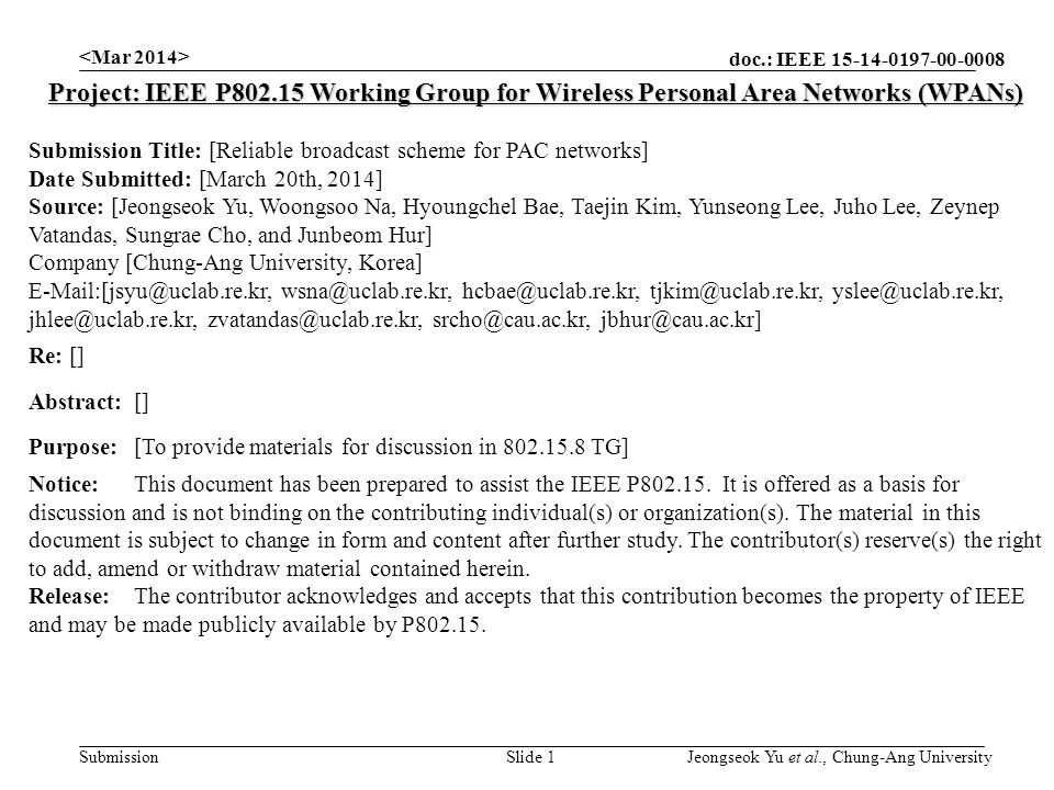 doc.: IEEE Submission Slide 1 Project: IEEE P Working Group for Wireless Personal Area Networks (WPANs) Submission Title: [Reliable broadcast scheme for PAC networks] Date Submitted: [March 20th, 2014] Source: [Jeongseok Yu, Woongsoo Na, Hyoungchel Bae, Taejin Kim, Yunseong Lee, Juho Lee, Zeynep Vatandas, Sungrae Cho, and Junbeom Hur] Company [Chung-Ang University, Korea]     Re: [] Abstract:[] Purpose:[To provide materials for discussion in TG] Notice:This document has been prepared to assist the IEEE P