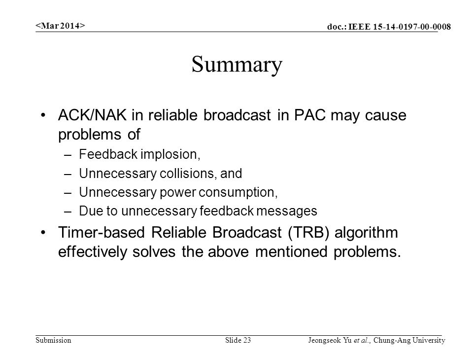 doc.: IEEE Submission Summary ACK/NAK in reliable broadcast in PAC may cause problems of –Feedback implosion, –Unnecessary collisions, and –Unnecessary power consumption, –Due to unnecessary feedback messages Timer-based Reliable Broadcast (TRB) algorithm effectively solves the above mentioned problems.
