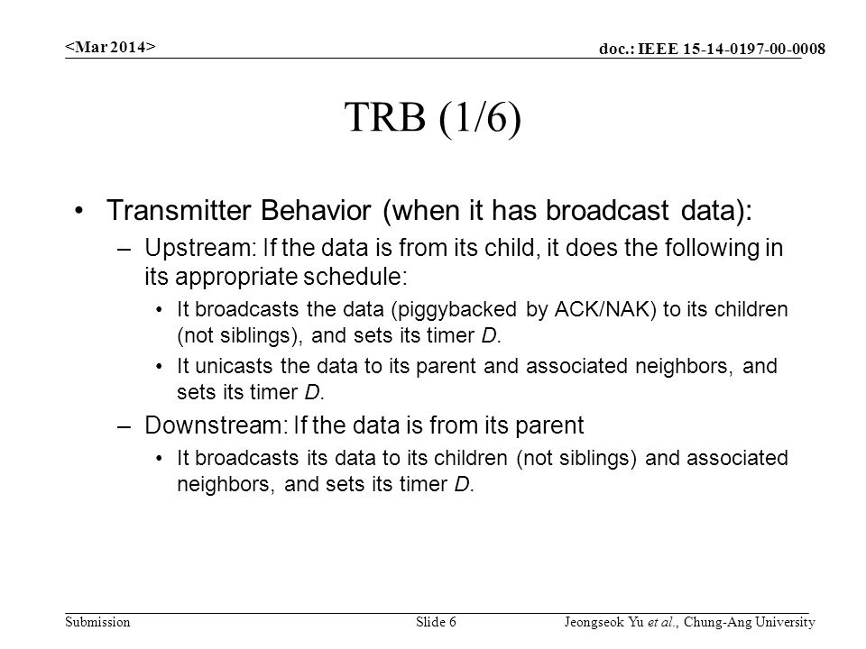 doc.: IEEE Submission TRB (1/6) Transmitter Behavior (when it has broadcast data): –Upstream: If the data is from its child, it does the following in its appropriate schedule: It broadcasts the data (piggybacked by ACK/NAK) to its children (not siblings), and sets its timer D.