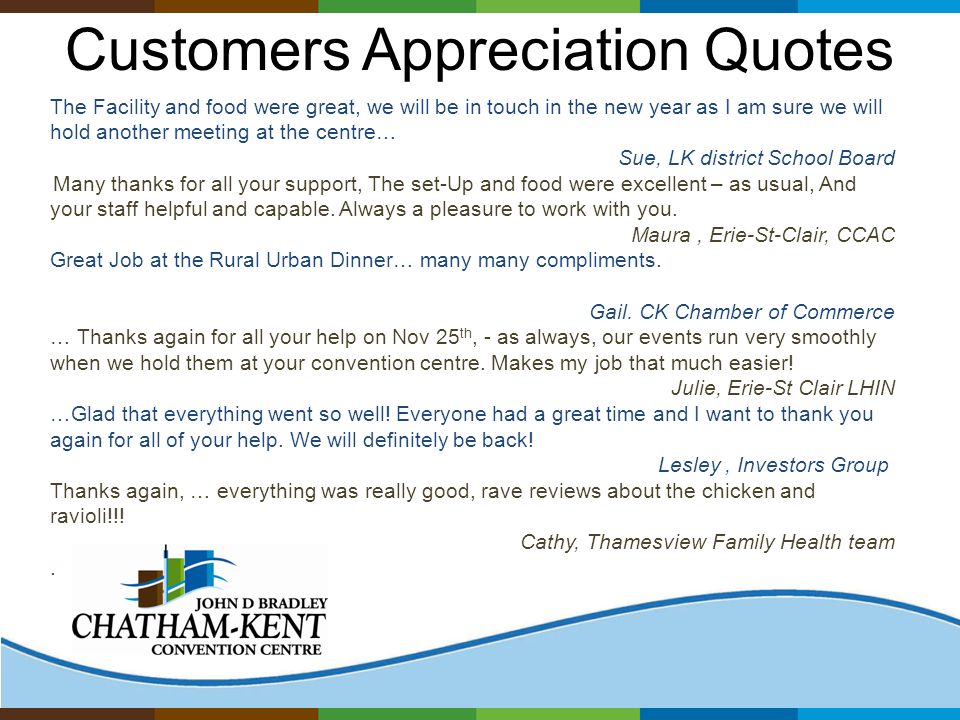 Customers Appreciation Quotes The Facility and food were great, we will be in touch in the new year as I am sure we will hold another meeting at the centre… Sue, LK district School Board Many thanks for all your support, The set-Up and food were excellent – as usual, And your staff helpful and capable.