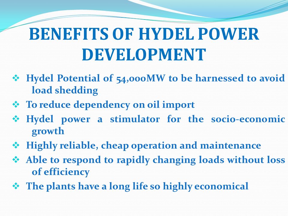 BENEFITS OF HYDEL POWER DEVELOPMENT  Hydel Potential of 54,000MW to be harnessed to avoid load shedding  To reduce dependency on oil import  Hydel power a stimulator for the socio-economic growth  Highly reliable, cheap operation and maintenance  Able to respond to rapidly changing loads without loss of efficiency  The plants have a long life so highly economical