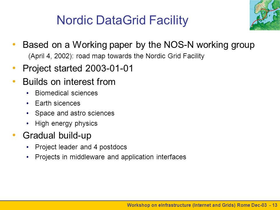 Workshop on eInfrastructure (Internet and Grids) Rome Dec Nordic DataGrid Facility Based on a Working paper by the NOS-N working group (April 4, 2002): road map towards the Nordic Grid Facility Project started Builds on interest from Biomedical sciences Earth sicences Space and astro sciences High energy physics Gradual build-up Project leader and 4 postdocs Projects in middleware and application interfaces