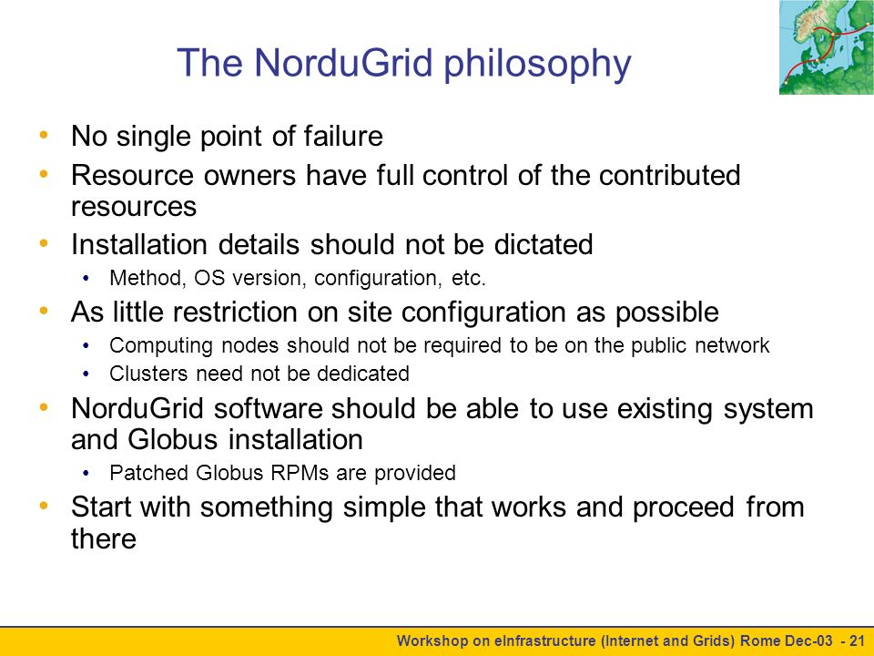 Workshop on eInfrastructure (Internet and Grids) Rome Dec The NorduGrid philosophy No single point of failure Resource owners have full control of the contributed resources Installation details should not be dictated Method, OS version, configuration, etc.