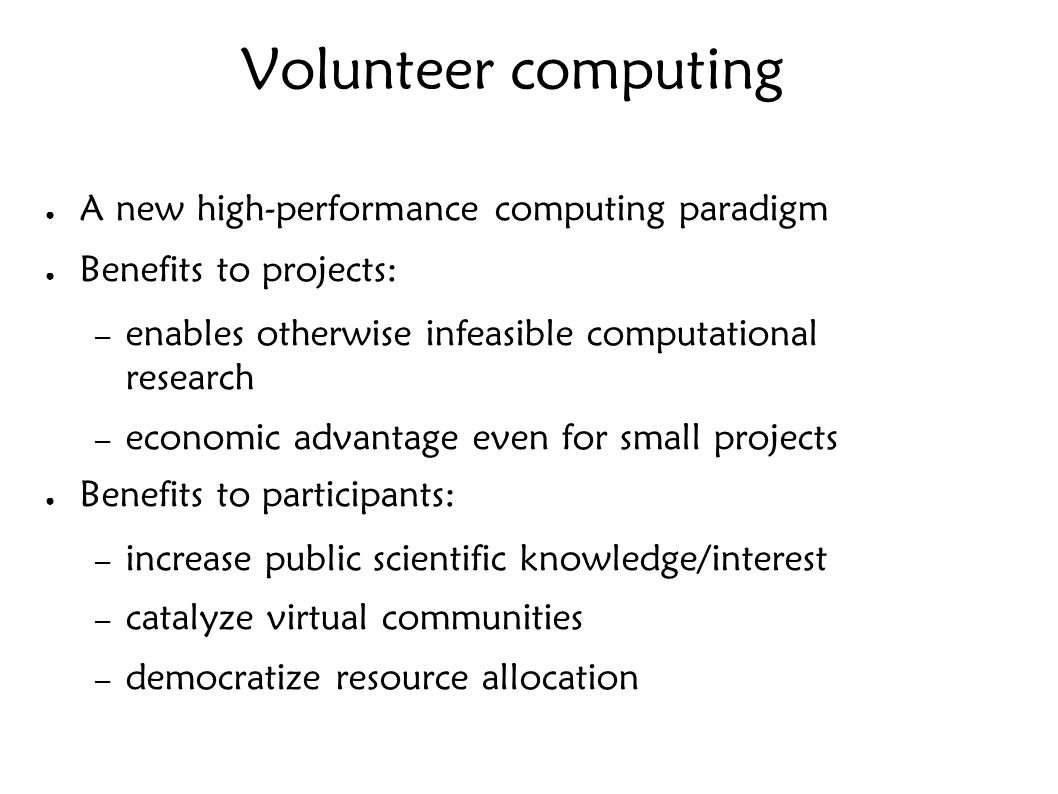 Volunteer computing ● A new high-performance computing paradigm ● Benefits to projects: – enables otherwise infeasible computational research – economic advantage even for small projects ● Benefits to participants: – increase public scientific knowledge/interest – catalyze virtual communities – democratize resource allocation
