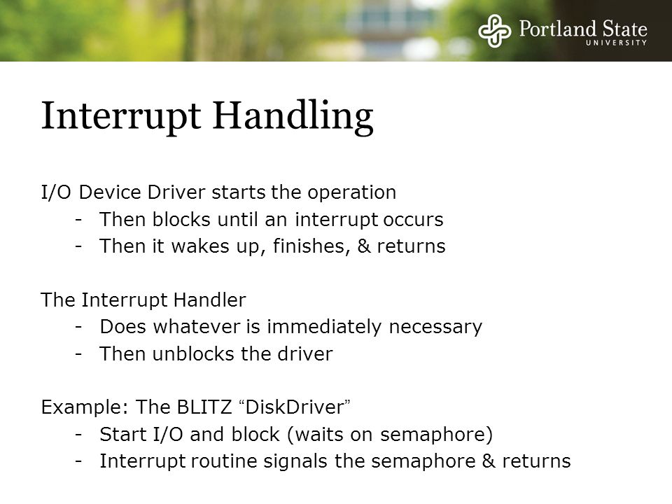 Interrupt Handling I/O Device Driver starts the operation -Then blocks until an interrupt occurs -Then it wakes up, finishes, & returns The Interrupt Handler -Does whatever is immediately necessary -Then unblocks the driver Example: The BLITZ DiskDriver -Start I/O and block (waits on semaphore) -Interrupt routine signals the semaphore & returns