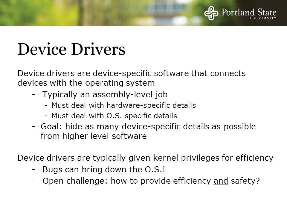 Device Drivers Device drivers are device-specific software that connects devices with the operating system -Typically an assembly-level job -Must deal with hardware-specific details -Must deal with O.S.