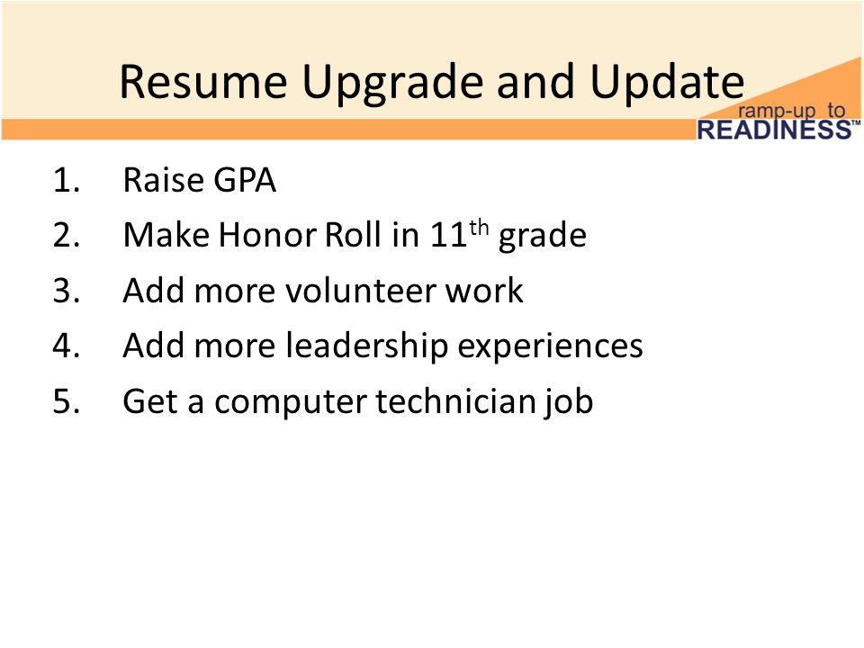 Resume Upgrade and Update 1.Raise GPA 2.Make Honor Roll in 11 th grade 3.Add more volunteer work 4.Add more leadership experiences 5.Get a computer technician job