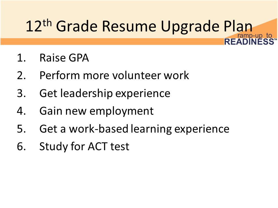 12 th Grade Resume Upgrade Plan 1.Raise GPA 2.Perform more volunteer work 3.Get leadership experience 4.Gain new employment 5.Get a work-based learning experience 6.Study for ACT test