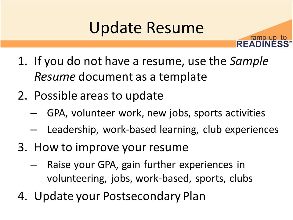 Update Resume 1.If you do not have a resume, use the Sample Resume document as a template 2.Possible areas to update – GPA, volunteer work, new jobs, sports activities – Leadership, work-based learning, club experiences 3.How to improve your resume – Raise your GPA, gain further experiences in volunteering, jobs, work-based, sports, clubs 4.Update your Postsecondary Plan