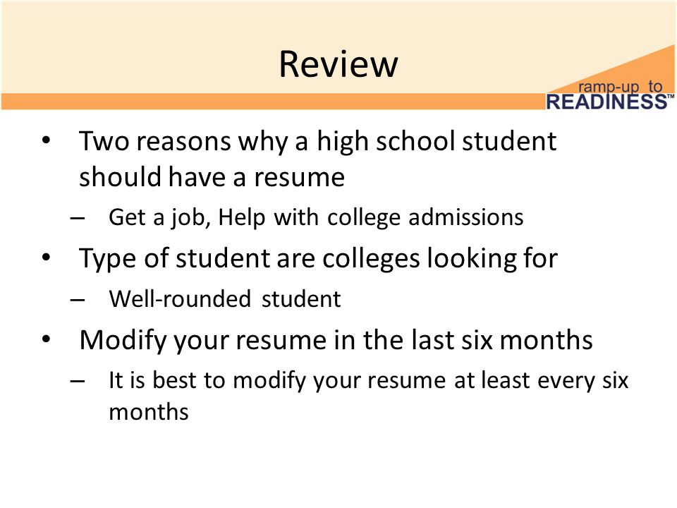 Review Two reasons why a high school student should have a resume – Get a job, Help with college admissions Type of student are colleges looking for – Well-rounded student Modify your resume in the last six months – It is best to modify your resume at least every six months