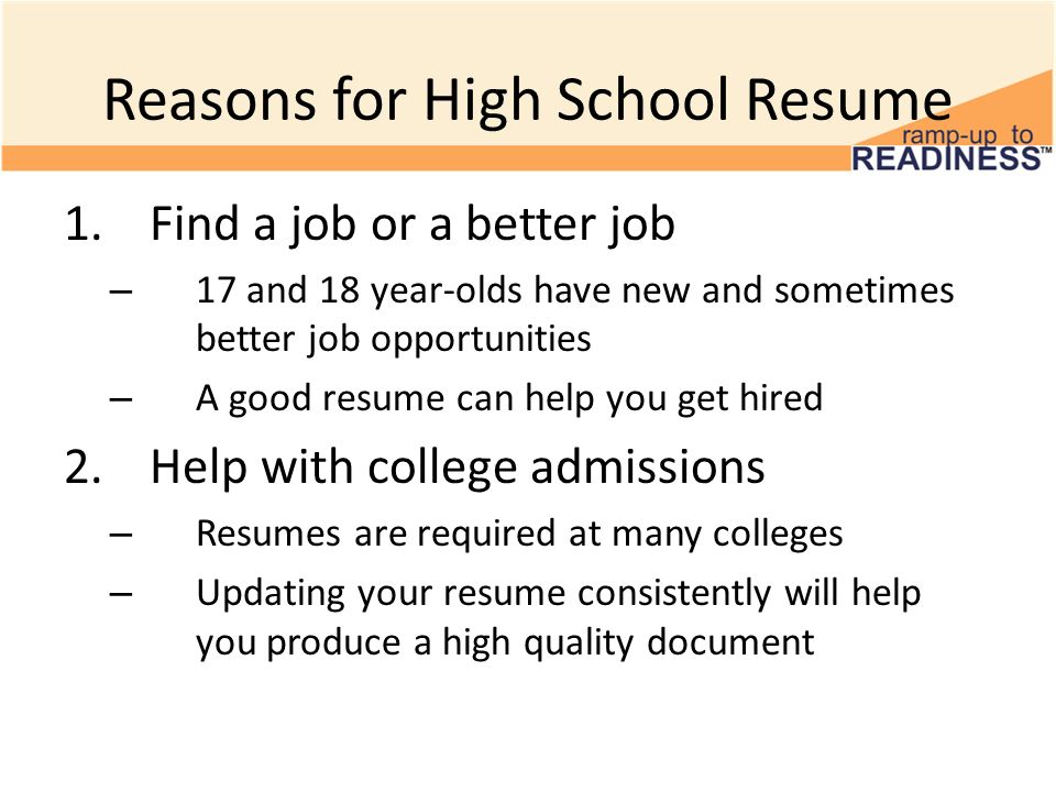 Reasons for High School Resume 1.Find a job or a better job – 17 and 18 year-olds have new and sometimes better job opportunities – A good resume can help you get hired 2.Help with college admissions – Resumes are required at many colleges – Updating your resume consistently will help you produce a high quality document