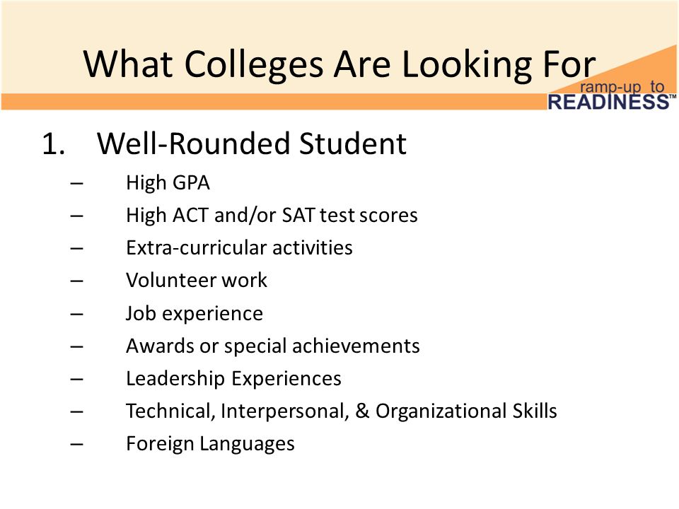 What Colleges Are Looking For 1.Well-Rounded Student – High GPA – High ACT and/or SAT test scores – Extra-curricular activities – Volunteer work – Job experience – Awards or special achievements – Leadership Experiences – Technical, Interpersonal, & Organizational Skills – Foreign Languages
